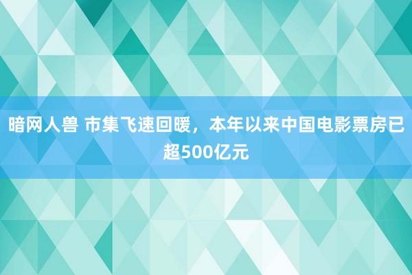 暗网人兽 市集飞速回暖，本年以来中国电影票房已超500亿元