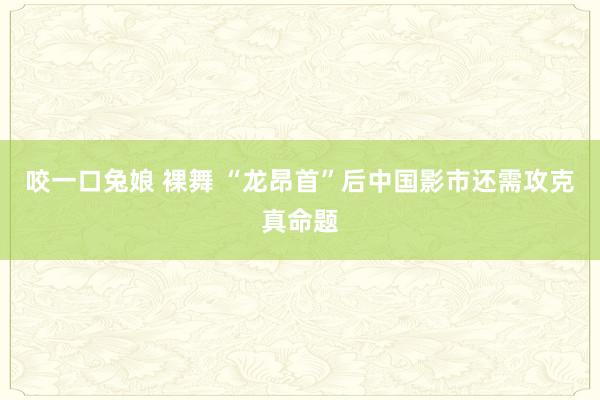 咬一口兔娘 裸舞 “龙昂首”后中国影市还需攻克真命题