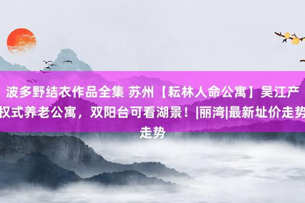 波多野结衣作品全集 苏州【耘林人命公寓】吴江产权式养老公寓，双阳台可看湖景！|丽湾|最新址价走势