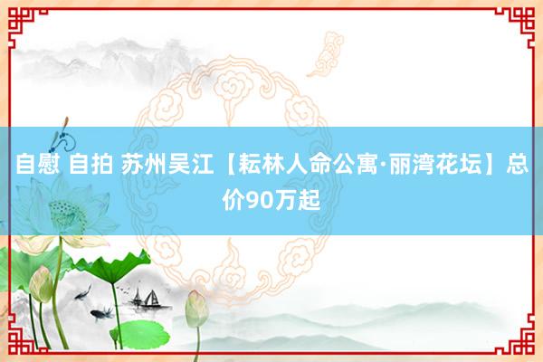 自慰 自拍 苏州吴江【耘林人命公寓·丽湾花坛】总价90万起