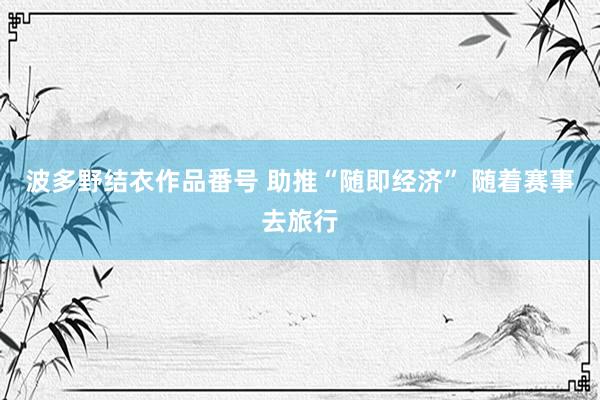 波多野结衣作品番号 助推“随即经济” 随着赛事去旅行