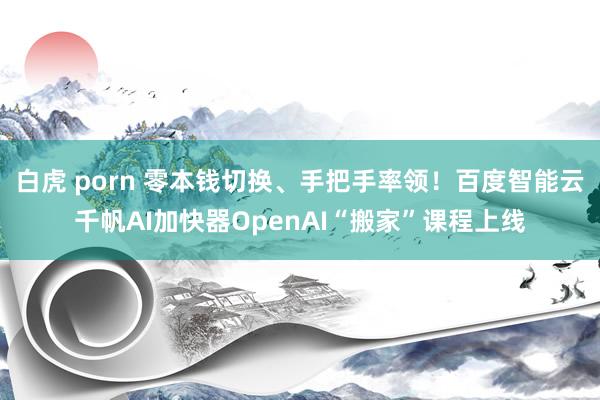 白虎 porn 零本钱切换、手把手率领！百度智能云千帆AI加快器OpenAI“搬家”课程上线