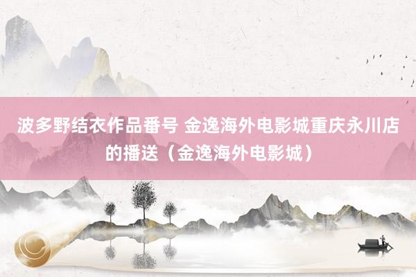 波多野结衣作品番号 金逸海外电影城重庆永川店的播送（金逸海外电影城）