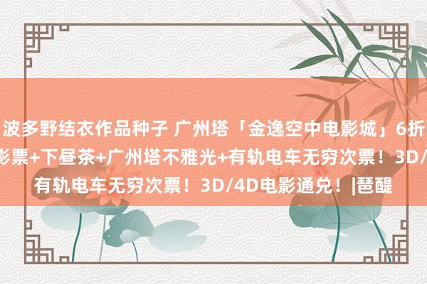 波多野结衣作品种子 广州塔「金逸空中电影城」6折开团！88.8元：电影票+下昼茶+广州塔不雅光+有轨电车无穷次票！3D/4D电影通兑！|琶醍