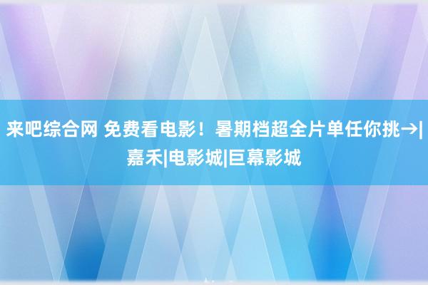 来吧综合网 免费看电影！暑期档超全片单任你挑→|嘉禾|电影城|巨幕影城