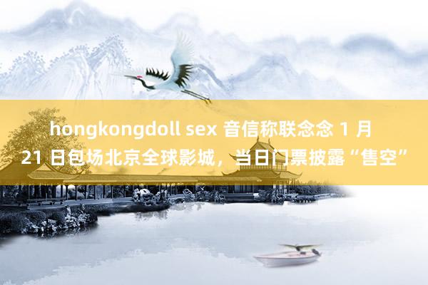 hongkongdoll sex 音信称联念念 1 月 21 日包场北京全球影城，当日门票披露“售空”