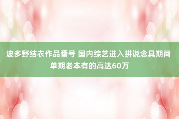 波多野结衣作品番号 国内综艺进入拼说念具期间 单期老本有的高达60万