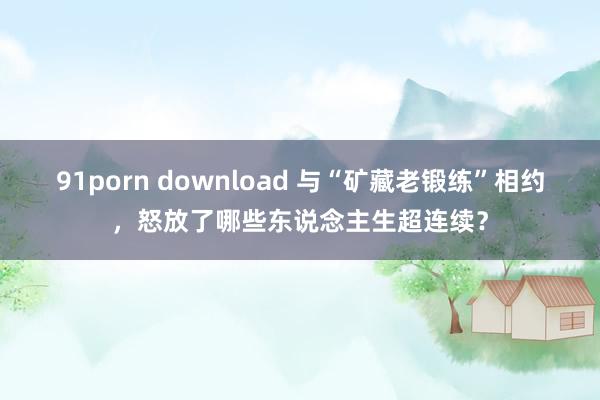 91porn download 与“矿藏老锻练”相约，怒放了哪些东说念主生超连续？