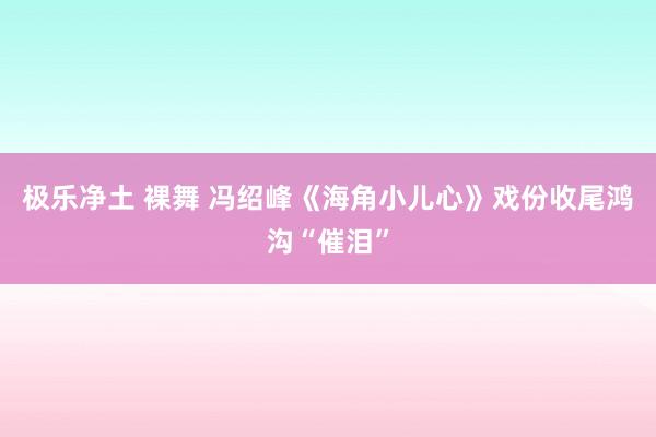 极乐净土 裸舞 冯绍峰《海角小儿心》戏份收尾鸿沟“催泪”