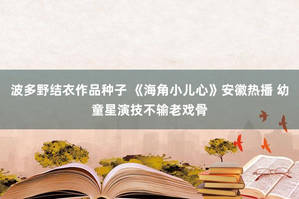 波多野结衣作品种子 《海角小儿心》安徽热播 幼童星演技不输老戏骨