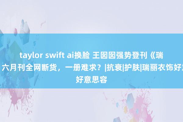 taylor swift ai换脸 王囡囡强势登刊《瑞丽》！六月刊全网断货，<a href=