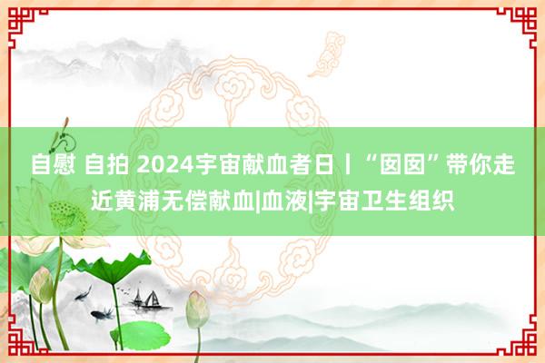 自慰 自拍 2024宇宙献血者日丨“囡囡”带你走近黄浦无偿献血|血液|宇宙卫生组织