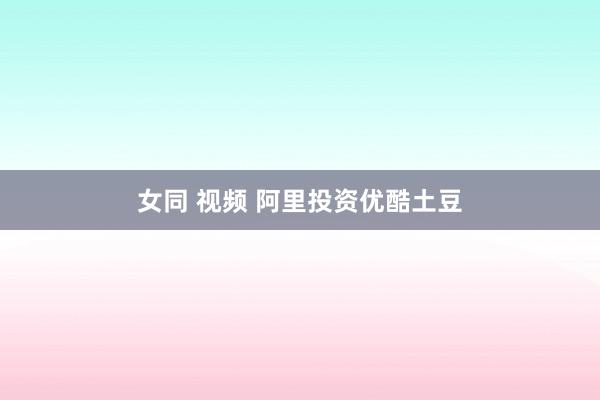 女同 视频 阿里投资优酷土豆