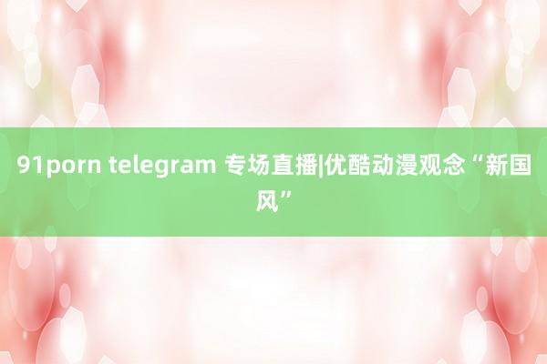 91porn telegram 专场直播|优酷动漫观念“新国风”