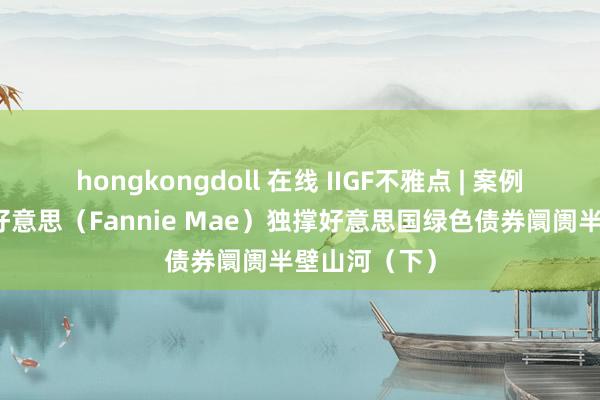 hongkongdoll 在线 IIGF不雅点 | 案例分析：房利好意思（Fannie Mae）独撑好意思国绿色债券阛阓半壁山河（下）