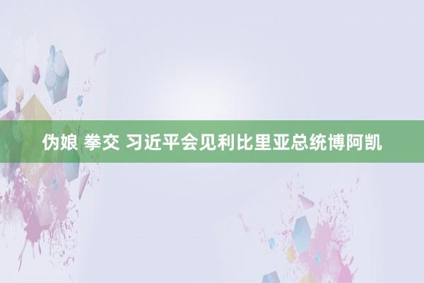 伪娘 拳交 习近平会见利比里亚总统博阿凯