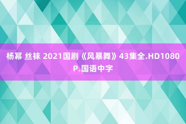 杨幂 丝袜 2021国剧《风暴舞》43集全.HD1080P.国语中字