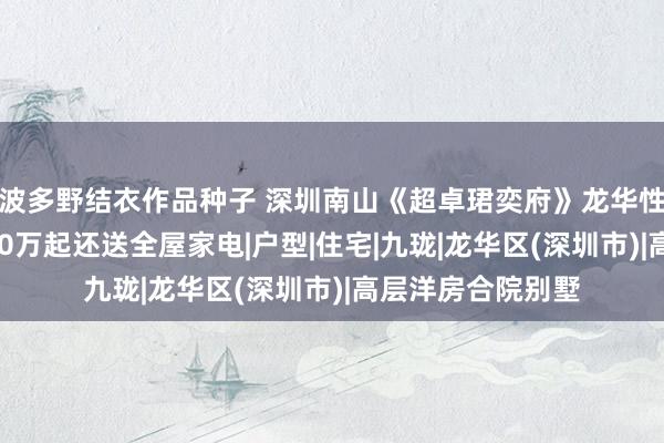 波多野结衣作品种子 深圳南山《超卓珺奕府》龙华性价比三房总价350万起还送全屋家电|户型|住宅|九珑|龙华区(深圳市)|高层洋房合院别墅