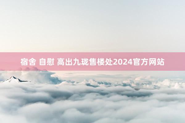 宿舍 自慰 高出九珑售楼处2024官方网站