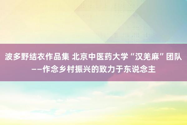 波多野结衣作品集 北京中医药大学“汉羌麻”团队——作念乡村振兴的致力于东说念主