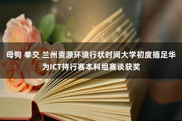 母狗 拳交 兰州资源环境行状时间大学初度插足华为ICT持行赛本科组赛谈获奖