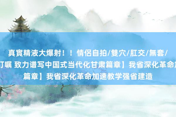 真實精液大爆射！！情侶自拍/雙穴/肛交/無套/大量噴精 【谨记叮嘱 致力谱写中国式当代化甘肃篇章】我省深化革命加速教学强省建造