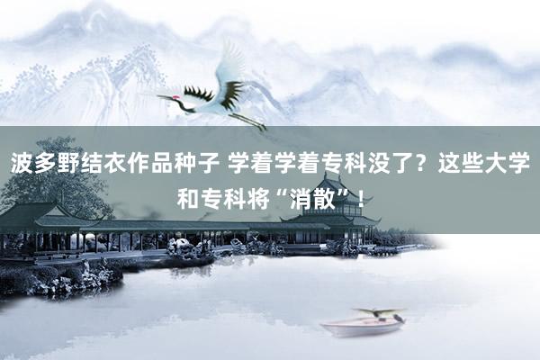 波多野结衣作品种子 学着学着专科没了？这些大学和专科将“消散”！