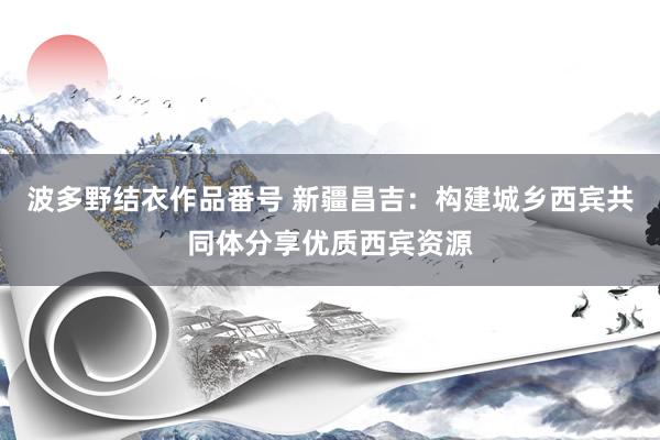 波多野结衣作品番号 新疆昌吉：构建城乡西宾共同体分享优质西宾资源