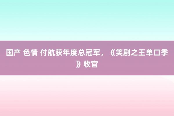 国产 色情 付航获年度总冠军，《笑剧之王单口季》收官