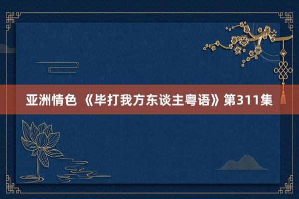 亚洲情色 《毕打我方东谈主粤语》第311集