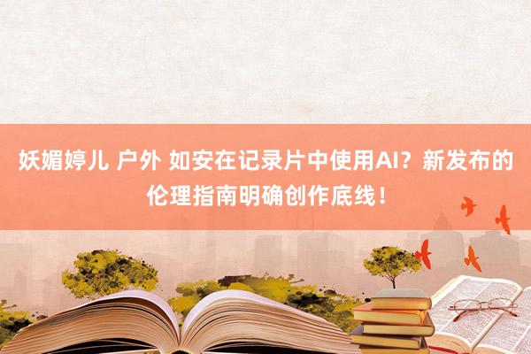 妖媚婷儿 户外 如安在记录片中使用AI？新发布的伦理指南明确创作底线！