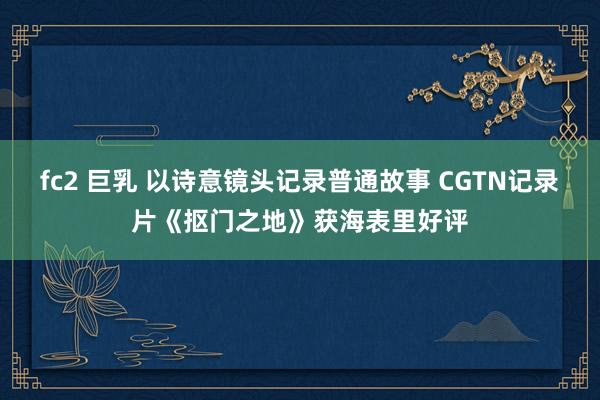 fc2 巨乳 以诗意镜头记录普通故事 CGTN记录片《抠门之地》获海表里好评