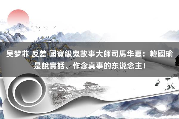 吴梦菲 反差 國寶級鬼故事大師司馬华夏：韓國瑜是說實話、作念真事的东说念主！