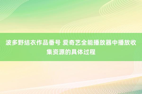 波多野结衣作品番号 爱奇艺全能播放器中播放收集资源的具体过程