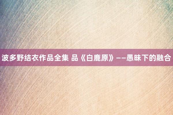 波多野结衣作品全集 品《白鹿原》——愚昧下的融合