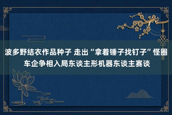 波多野结衣作品种子 走出“拿着锤子找钉子”怪圈 车企争相入局东谈主形机器东谈主赛谈