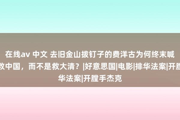 在线av 中文 去旧金山拔钉子的费洋古为何终末喊出的是救中国，而不是救大清？|好意思国|电影|排华法案|开膛手杰克