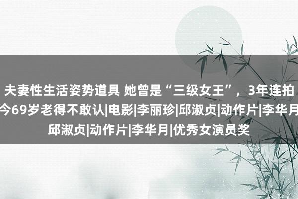 夫妻性生活姿势道具 她曾是“三级女王”，3年连拍11部三级，如今69岁老得不敢认|电影|李丽珍|邱淑贞|动作片|李华月|优秀女演员奖